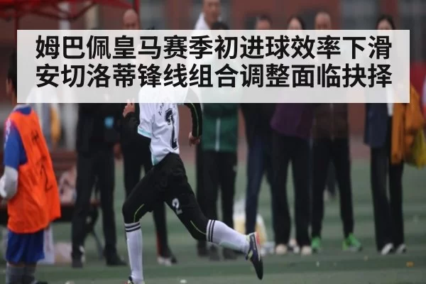 姆巴佩皇马赛季初进球效率下滑 安切洛蒂锋线组合调整面临抉择